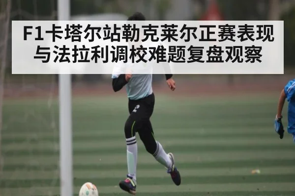 F1卡塔尔站勒克莱尔正赛表现与法拉利调校难题复盘观察