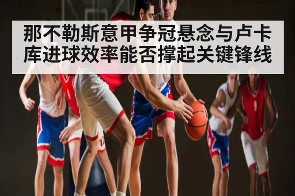 那不勒斯意甲争冠悬念与卢卡库进球效率能否撑起关键锋线